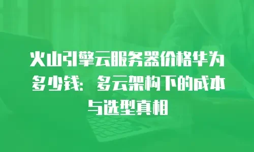 火山引擎云服务器价格华为多少钱：多云架构下的成本与选型真相