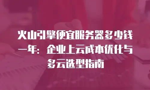 火山引擎便宜服务器多少钱一年：企业上云成本优化与多云选型指南