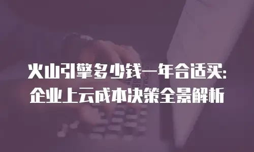 火山引擎多少钱一年合适买：企业上云成本决策全景解析