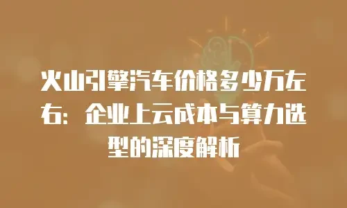 火山引擎汽车价格多少万左右：企业上云成本与算力选型的深度解析
