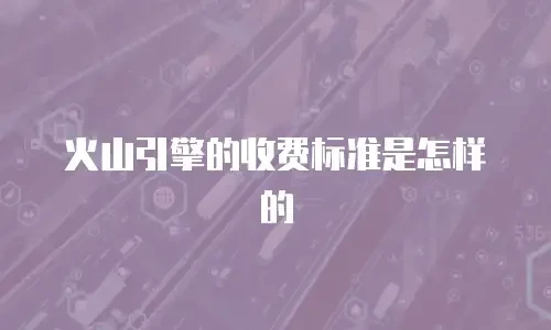 火山引擎的收费标准是怎样的