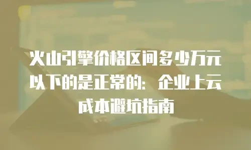 火山引擎价格区间多少万元以下的是正常的：企业上云成本避坑指南