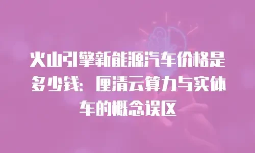 火山引擎新能源汽车价格是多少钱：厘清云算力与实体车的概念误区