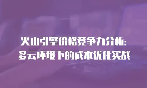 火山引擎价格竞争力分析：多云环境下的成本优化实战