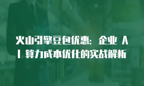 火山引擎豆包优惠：企业 AI 算力成本优化的实战解析