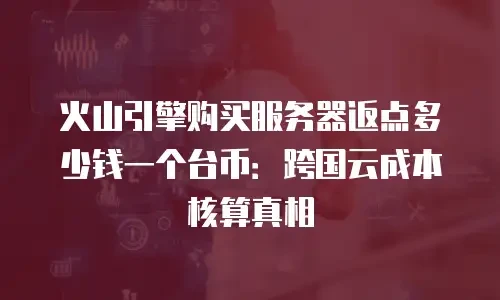 火山引擎购买服务器返点多少钱一个台币：跨国云成本核算真相