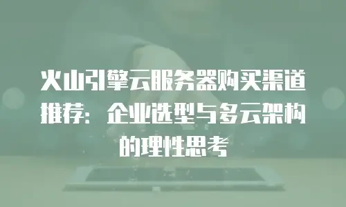 火山引擎云服务器购买渠道推荐：企业选型与多云架构的理性思考