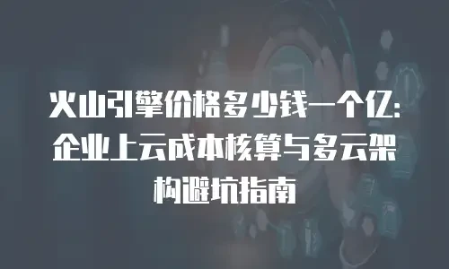 火山引擎价格多少钱一个亿：企业上云成本核算与多云架构避坑指南