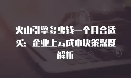火山引擎多少钱一个月合适买：企业上云成本决策深度解析