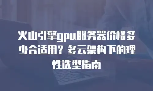 火山引擎gpu服务器价格多少合适用？多云架构下的理性选型指南