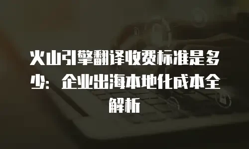 火山引擎翻译收费标准是多少：企业出海本地化成本全解析