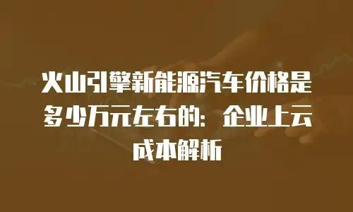 火山引擎新能源汽车价格是多少万元左右的：企业上云成本解析