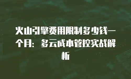 火山引擎费用限制多少钱一个月：多云成本管控实战解析