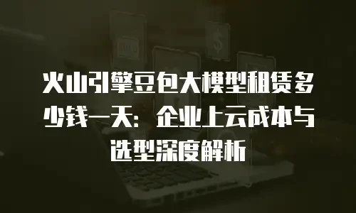 火山引擎豆包大模型租赁多少钱一天：企业上云成本与选型深度解析
