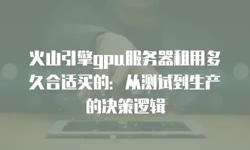 火山引擎gpu服务器租用多久合适买的：从测试到生产的决策逻辑