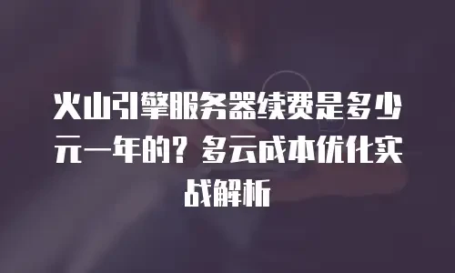 火山引擎服务器续费是多少元一年的？多云成本优化实战解析