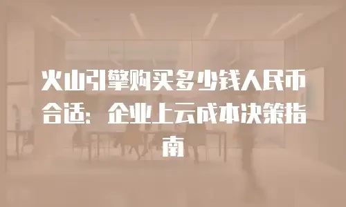 火山引擎购买多少钱人民币合适：企业上云成本决策指南