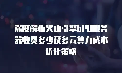 深度解析火山引擎GPU服务器收费多少及多云算力成本优化策略