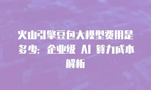 火山引擎豆包大模型费用是多少：企业级 AI 算力成本解析