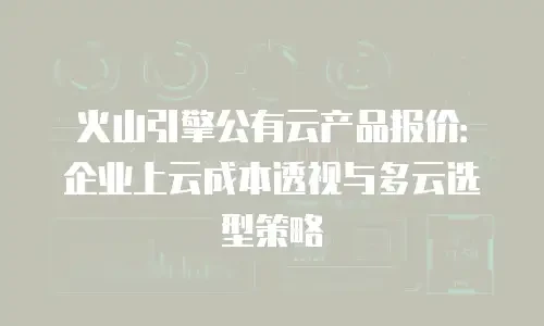 火山引擎公有云产品报价：企业上云成本透视与多云选型策略