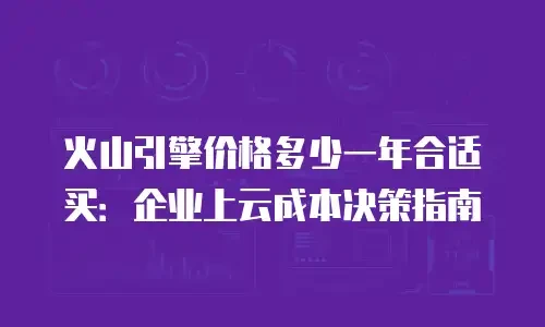 火山引擎价格多少一年合适买：企业上云成本决策指南