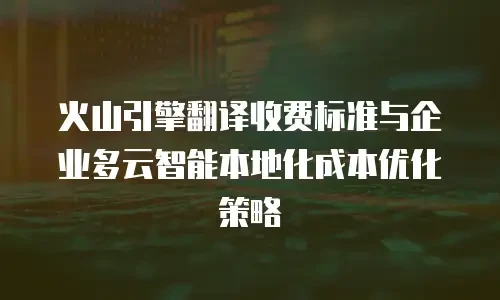 火山引擎翻译收费标准与企业多云智能本地化成本优化策略