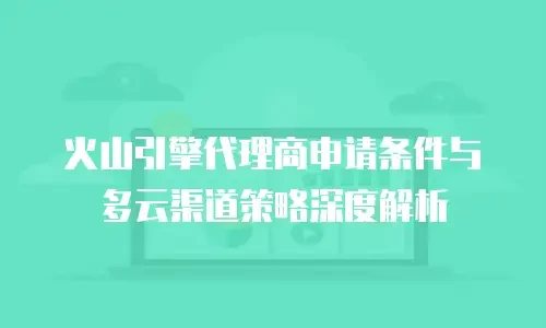 火山引擎代理商申请条件与多云渠道策略深度解析