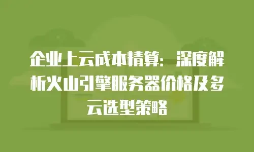 企业上云成本精算：深度解析火山引擎服务器价格及多云选型策略