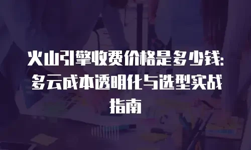火山引擎收费价格是多少钱：多云成本透明化与选型实战指南