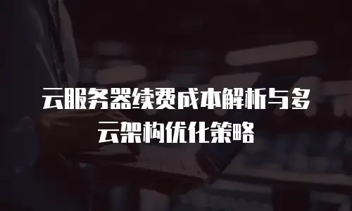 云服务器续费成本解析与多云架构优化策略