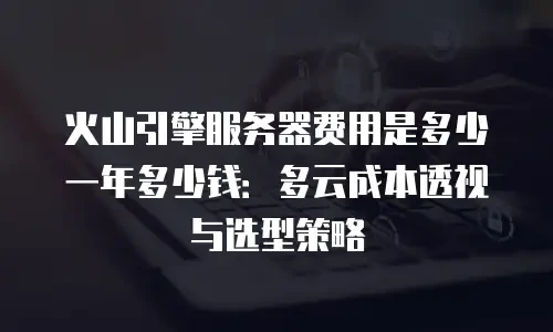 火山引擎服务器费用是多少一年多少钱：多云成本透视与选型策略