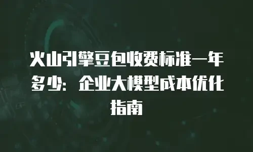 火山引擎豆包收费标准一年多少：企业大模型成本优化指南