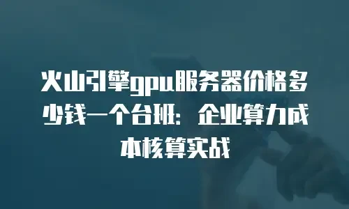 火山引擎gpu服务器价格多少钱一个台班：企业算力成本核算实战