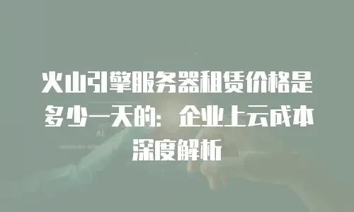 火山引擎服务器租赁价格是多少一天的：企业上云成本深度解析