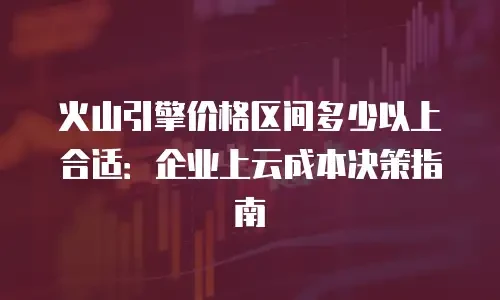 火山引擎价格区间多少以上合适：企业上云成本决策指南