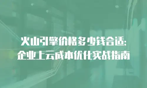 火山引擎价格多少钱合适：企业上云成本优化实战指南
