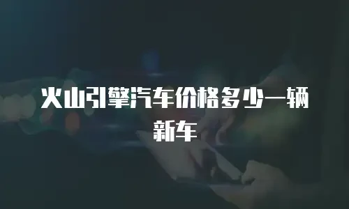 火山引擎汽车价格多少一辆新车