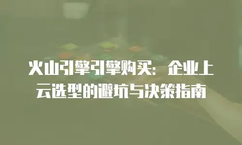 火山引擎引擎购买：企业上云选型的避坑与决策指南