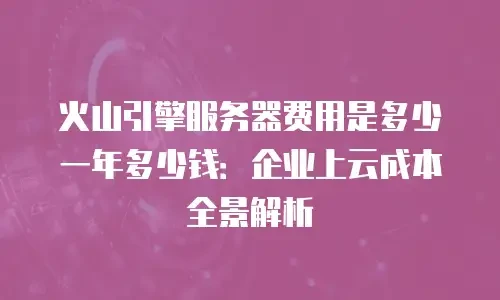 火山引擎服务器费用是多少一年多少钱：企业上云成本全景解析