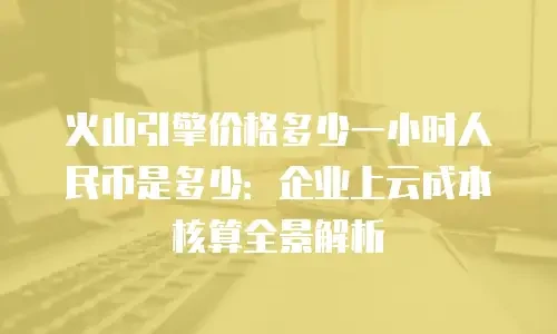 火山引擎价格多少一小时人民币是多少：企业上云成本核算全景解析