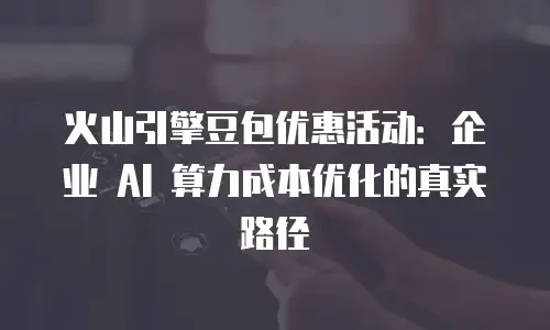 火山引擎豆包优惠活动：企业 AI 算力成本优化的真实路径