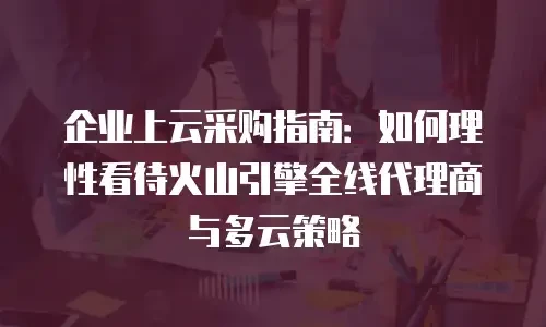 企业上云采购指南：如何理性看待火山引擎全线代理商与多云策略