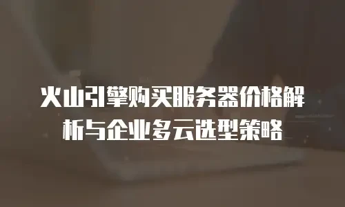 火山引擎购买服务器价格解析与企业多云选型策略