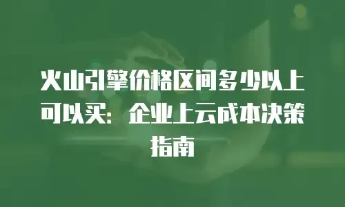 火山引擎价格区间多少以上可以买：企业上云成本决策指南