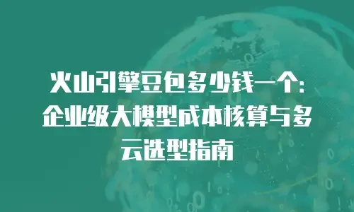 火山引擎豆包多少钱一个：企业级大模型成本核算与多云选型指南