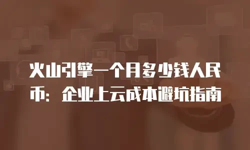 火山引擎一个月多少钱人民币：企业上云成本避坑指南