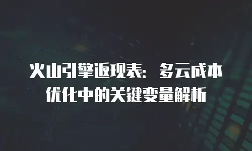 火山引擎返现表：多云成本优化中的关键变量解析