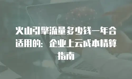 火山引擎流量多少钱一年合适用的：企业上云成本精算指南