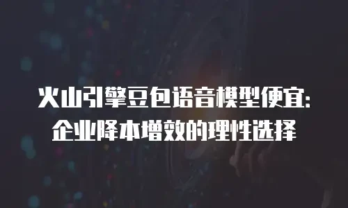 火山引擎豆包语音模型便宜：企业降本增效的理性选择
