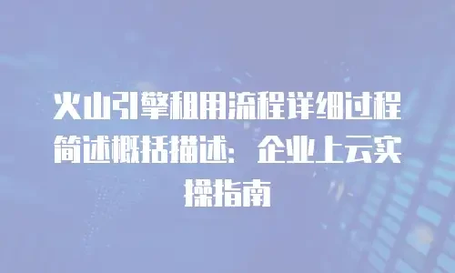 火山引擎租用流程详细过程简述概括描述：企业上云实操指南